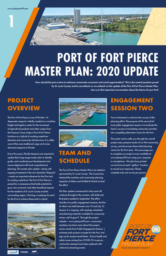 The following poster is the first in an eight poster series. The text is split in 3 columns with a larger header at the top. The graphic is a navy blue background with a light blue triangle shape in the upper left corner and an orange triangle shape in the lower right corner.www.planportFP.com is located in the top left. St. Lucie County, Atkins and Moffatt & Nichol logo are placed in the lower left corner. The text reads as follows: For the header: Port of Fort Pierce Master Plan: 2020 Update How should the port evolve to embrace community economic and social opportunities?  This is the central question posed by St. Lucie County and its consultants as we embark on the update of the Port of Fort Pierce Master Plan. Join us in this important conversation about the future of your Port!  The first column states Project Overview The Port of Fort Pierce is one of Florida’s 14 deepwater seaports. Initially created as a maritime freight and logistics center for the movement of agricultural products and other cargos from the Treasure Coast, today’s Port of Fort Pierce functions as a hybrid of working waterfront elements and community infrastructure. It is unlike most of the more traditional cargo and cruise dominant seaports in Florida. Every five years, Florida Seaports are required to update their long-range master plan to identify, guide, and coordinate port development and ensure alignment with local comprehensive planning. This master plan update—along with ongoing investment in the new Derecktor Shipyard —marks an important milestone for the Port and its working waterfront. The Port of Fort Pierce is poised for a renaissance that holds potential to grow new economic and other beneficial impacts for the residents of St. Lucie County and the surrounding region. Charting a roadmap forward for the Port to achieve these ends is critical. An image of the port is located at the bottom of this column. At the top of column two are two additional photos of the port. The second column states Team and Schedule The Port of Fort Pierce Master Plan is an initiative sponsored by St. Lucie County.  The County has retained the maritime and community planning expertise of Atkins and Moffatt & Nichol to lead the effort.   The Plan update commenced in May and will continue throughout the summer, with draft and final plans readied in September. The effort includes two public engagement sessions, the first of which was held between June 15 and July 12.  Session 2 is ongoing, with meetings scheduled and planning materials available for community review until August 9.  Through the project website— www.planportFP.com—community members can learn more about the project, review results from Public Engagement Session 1, evaluate early project concepts for the Port, and sign-up for project email blasts.  Due to health and safety issues arising from COVID-19, in-person community meetups have been replaced with online live streaming events.   The third column states Engagement Session Two Your involvement is critical to the success of this planning effort. The purpose of this second (of two) public engagement session is to evaluate the Team’s success in translating community priorities into compelling alternative visions for the Port. This poster series walks you through the overall project area, presents results of our first community survey, and showcases three initial planning visions for the Port area.  We encourage you to complete our project survey available at  www.planportFP.com using your computer or smartphone.  We also have printed survey forms at each “gallery” location to record your responses. Please complete only one survey per person.