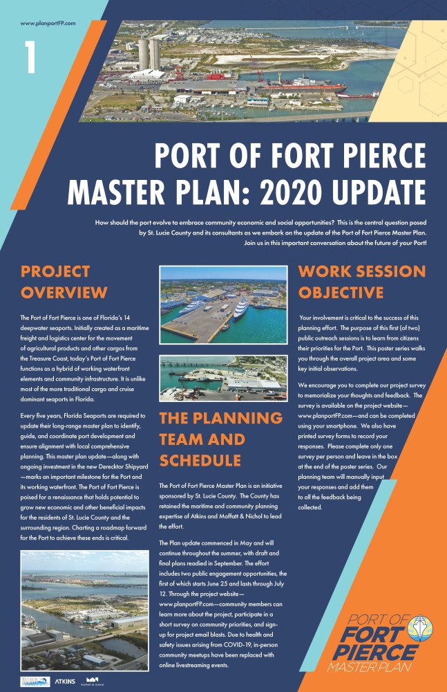 The following poster is the first in a six poster series. The text is split in 3 columns with a larger header at the top. The graphic is a navy blue background with a light blue triangle shape in the upper left corner and an orange triangle shape in the lower right corner.www.planportFP.com is located in the top left. St. Lucie County, Atkins and Moffatt & Nichol logo are placed in the lower left corner. The text reads as follows: For the header: Port of Fort Pierce Master Plan: 2020 Update How should the port evolve to embrace community economic and social opportunities?  This is the central question posed by St. Lucie County and its consultants as we embark on the update of the Port of Fort Pierce Master Plan. Join us in this important conversation about the future of your Port!  Starting in the first column, Project Overview The Port of Fort Pierce is one of Florida’s 14 deepwater seaports. Initially created as a maritime freight and logistics center for the movement of agricultural products and other cargos from the Treasure Coast, today’s Port of Fort Pierce functions as a hybrid of working waterfront elements and community infrastructure. It is unlike most of the more traditional cargo and cruise dominant seaports in Florida. Every five years, Florida Seaports are required to update their long-range master plan to identify, guide, and coordinate port development and ensure alignment with local comprehensive planning. This master plan update—along with ongoing investment in the new Derecktor Shipyard—marks an important milestone for the Port and its working waterfront. The Port of Fort Pierce is poised for a renaissance that holds potential to grow new economic and other beneficial impacts for the residents of St. Lucie County and the surrounding region. Charting a roadmap forward for the Port to achieve these ends is critical. An image of the port is displayed at the bottom of column one. Two images of the port, primarily Derecktor Shipyard, begin the second column. Text for the second column is as follows: The Planning Team and Schedule The Port of Fort Pierce Master Plan is an initiative sponsored by St. Lucie County.  The County has retained the maritime and community planning expertise of Atkins and Moffatt & Nichol to lead the effort.   The Plan update commenced in May and will continue throughout the summer, with draft and final plans readied in September. The effort includes two public engagement opportunities, the first of which starts June 25 and lasts through July 12. Through the project website—www.planportFP.com—community members can learn more about the project, participate in a short survey on community priorities, and sign-up for project email blasts. Due to health and safety issues arising from COVID-19, in-person community meetups have been replaced with online livestreaming events. The third column states Work Session Objective Your involvement is critical to the success of this planning effort.  The purpose of this first (of two) public outreach sessions is to learn from citizens their priorities for the Port.  This poster series walks you through the overall project area and some key initial observations.   We encourage you to complete our project survey to memorialize your thoughts and feedback.  The survey is available on the project website—www.planportFP.com—and can be completed using your smartphone.  We also have printed survey forms to record your responses.  Please complete only one survey per person and leave in the box at the end of the poster series.  Our planning team will manually input your responses and add them to all the feedback being collected.  